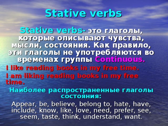 Stative verbs Stative verbs-  это глаголы, которые описывают чувства, мысли, состояния. Как правило, эти глаголы не употребляются во временах группы Continuous. I like reading books in my free time. I am liking reading books in my free time. Наиболее распространенные глаголы состояния: Appear, be, believe, belong to, hate, have, include, know, like, love, need, prefer, see, seem, taste, think, understand, want. 