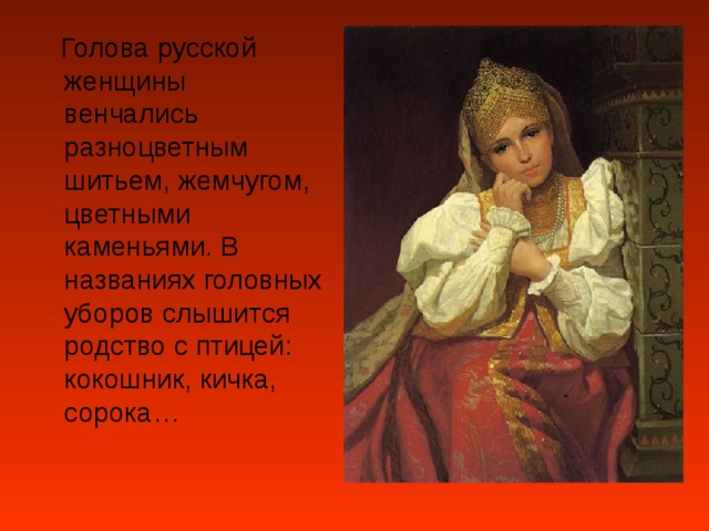  Голова русской женщины венчались разноцветным шитьем, жемчугом, цветными каменьями. В названиях головных уборов слышится родство с птицей: кокошник, кичка, сорока… 