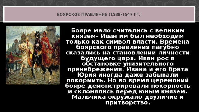 БОЯРСКОЕ ПРАВЛЕНИЕ (1538-1547 ГГ.) Бояре мало считались с великим князем- Иван им был необходим только как символ власти. Времена боярского правления пагубно сказались на становлении личности будущего царя. Иван рос в обстановке унизительного пренебрежения. Ивана и его брата Юрия иногда даже забывали покормить. Но во время церемоний бояре демонстрировали покорность и склонялись перед юным князем. Мальчика окружало двуличие и притворство.  