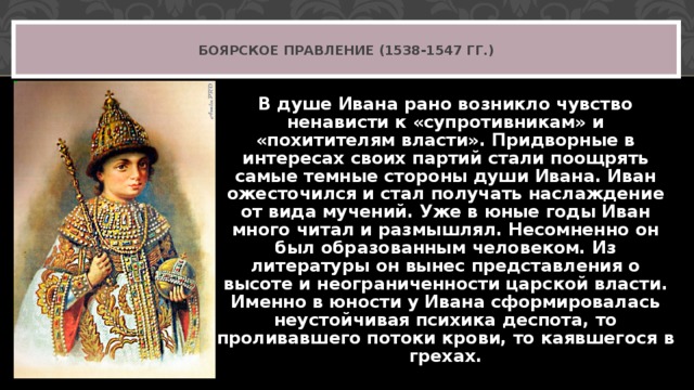 БОЯРСКОЕ ПРАВЛЕНИЕ (1538-1547 ГГ.) В душе Ивана рано возникло чувство ненависти к «супротивникам» и «похитителям власти». Придворные в интересах своих партий стали поощрять самые темные стороны души Ивана. Иван ожесточился и стал получать наслаждение от вида мучений. Уже в юные годы Иван много читал и размышлял. Несомненно он был образованным человеком. Из литературы он вынес представления о высоте и неограниченности царской власти. Именно в юности у Ивана сформировалась неустойчивая психика деспота, то проливавшего потоки крови, то каявшегося в грехах. 