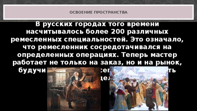 ОСВОЕНИЕ ПРОСТРАНСТВА В русских городах того времени насчитывалось более 200 различных ремесленных специальностей. Это означало, что ремесленник сосредотачивался на определенных операциях. Теперь мастер работает не только на заказ, но и на рынок, будучи уверен, что всегда сможет сбыть свое изделие. 