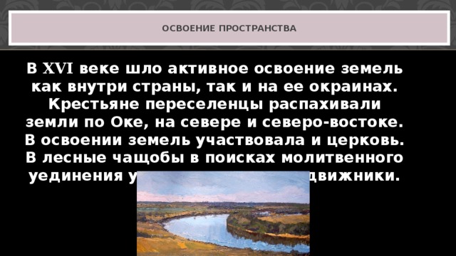 ОСВОЕНИЕ ПРОСТРАНСТВА В XVI веке шло активное освоение земель как внутри страны, так и на ее окраинах. Крестьяне переселенцы распахивали земли по Оке, на севере и северо-востоке. В освоении земель участвовала и церковь. В лесные чащобы в поисках молитвенного уединения уходили монахи-подвижники. 