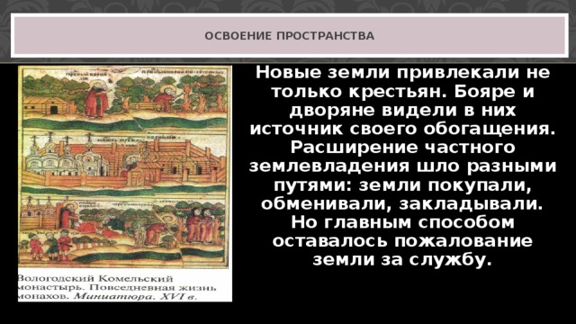 ОСВОЕНИЕ ПРОСТРАНСТВА Новые земли привлекали не только крестьян. Бояре и дворяне видели в них источник своего обогащения. Расширение частного землевладения шло разными путями: земли покупали, обменивали, закладывали. Но главным способом оставалось пожалование земли за службу. 