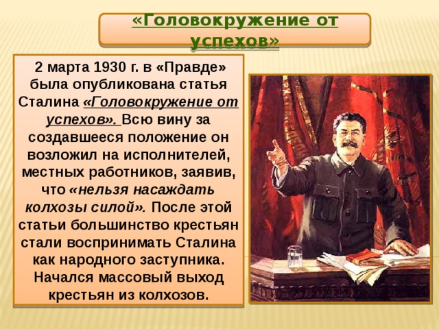 «Головокружение от успехов»  2 марта 1930 г. в «Правде» была опубликована статья Сталина «Головокружение от успехов». Всю вину за создавшееся положение он возложил на исполнителей, местных работников, заявив, что «нельзя насаждать колхозы силой». После этой статьи большинство крестьян стали воспринимать Сталина как народного заступника. Начался массовый выход крестьян из колхозов. 