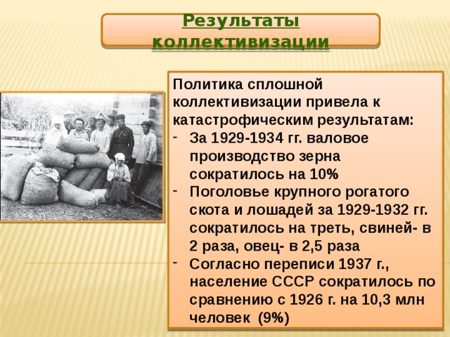 Результаты коллективизации Политика сплошной коллективизации привела к катастрофическим результатам: За 1929-1934 гг. валовое производство зерна сократилось на 10% Поголовье крупного рогатого скота и лошадей за 1929-1932 гг. сократилось на треть, свиней- в 2 раза, овец- в 2,5 раза Согласно переписи 1937 г., население СССР сократилось по сравнению с 1926 г. на 10,3 млн человек (9%) 