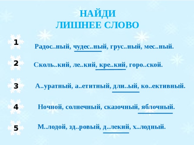 НАЙДИ ЛИШНЕЕ СЛОВО 1 Радос..ный, чудес..ный, грус..ный, мес..ный. 2 Сколь..кий, ле..кий, кре..кий, горо..ской. 3 А..уратный, а..етитный, дли..ый, ко..ективный. Ночной, солнечный, сказочный, яблочный. 4 М..лодой, зд..ровый, д..лекий, х..лодный. 5