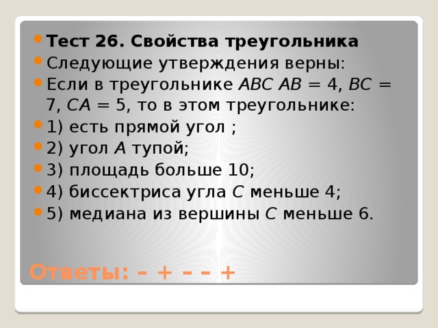 Тест 26. Свойства треугольника Следующие утверждения верны: Если в треугольнике АВС  АВ  = 4, ВС  = 7, СА = 5, то в этом треугольнике: 1) есть прямой угол ; 2) угол А тупой; 3) площадь больше 10; 4) биссектриса угла С меньше 4; 5) медиана из вершины С меньше 6. Ответы: – + – – +   