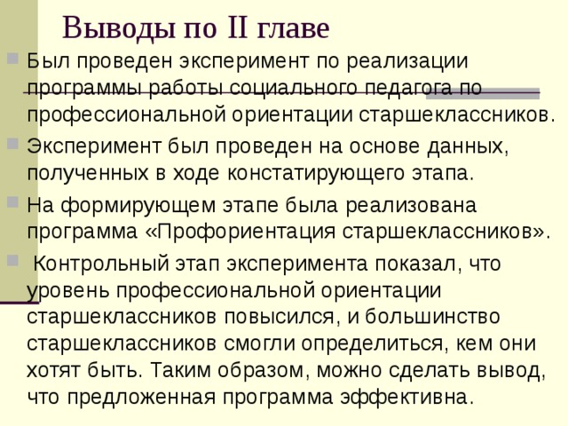 Выводы по II главе Был проведен эксперимент по реализации программы работы социального педагога по профессиональной ориентации старшеклассников. Эксперимент был проведен на основе данных, полученных в ходе констатирующего этапа. На формирующем этапе была реализована программа «Профориентация старшеклассников».  Контрольный этап эксперимента показал, что уровень профессиональной ориентации старшеклассников повысился, и большинство старшеклассников смогли определиться, кем они хотят быть. Таким образом, можно сделать вывод, что предложенная программа эффективна. 