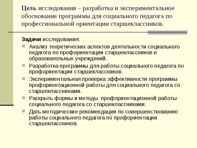 Цель исследования – разработка и экспериментальное обоснование программы для социального педагога по профессиональной ориентации старшеклассников. Задачи исследования: Анализ теоретических аспектов деятельности социального педагога по профориентации старшеклассников в образовательных учреждений. Разработка программы для работы социального педагога по профориентации старшеклассников. Экспериментальная проверка эффективности программы профориентационной работы для социального педагога со старшеклассниками. Раскрыть формы и методы профориентационной работы социального педагога со старшеклассниками. Дать методические рекомендации по совершенствованию работы социального педагога по профориентации старшеклассников. 