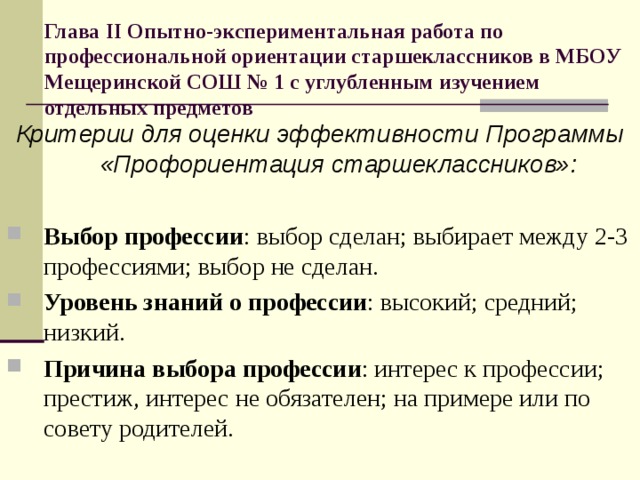 Глава II Опытно-экспериментальная работа по профессиональной ориентации старшеклассников в МБОУ Мещеринской СОШ № 1 с углубленным изучением отдельных предметов Критерии для оценки эффективности Программы «Профориентация старшеклассников»:  Выбор профессии : выбор сделан; выбирает между 2-3 профессиями; выбор не сделан. Уровень знаний о профессии : высокий; средний; низкий. Причина выбора профессии : интерес к профессии; престиж, интерес не обязателен; на примере или по совету родителей. 