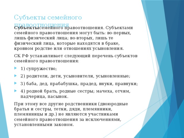 Субъекты семейного правоотношения Субъекты семейного правоотношения. Субъектами семейного правоотношения могут быть: во-первых, лишь физический лица; во-вторых, лишь те физический лица, которые находятся в браке, кровном родстве или отношениях усыновления. СК РФ устанавливает следующий перечень субъектов семейного правоотношения: 1) супружество; 2) родители, дети, усыновители, усыновленные; 3) баба, дед, прабабушка, прадед, внуки, правнуки; 4) родной брать, родные сестры; мачеха, отчим, падчерица, пасынок. При этому все другие родственники (двоюродные братья и сестры, тетки, дяди, племянники, племянницы и др.) не являются участниками семейного правоотношения за исключениями, установленными законом. 