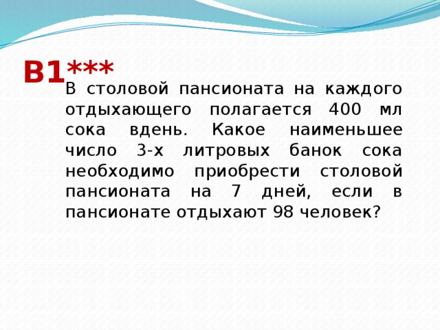 В1*** В столовой пансионата на каждого отдыхающего полагается 400 мл сока вдень. Какое наименьшее число 3-х литровых банок сока необходимо приобрести столовой пансионата на 7 дней, если в пансионате отдыхают 98 человек? 