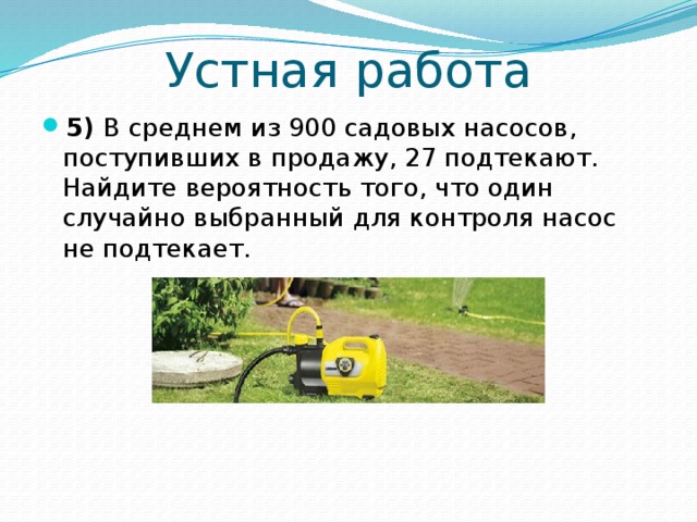 Устная работа 5) В среднем из 900 садовых насосов, поступивших в продажу, 27 подтекают. Найдите вероятность того, что один случайно выбранный для контроля насос не подтекает. 