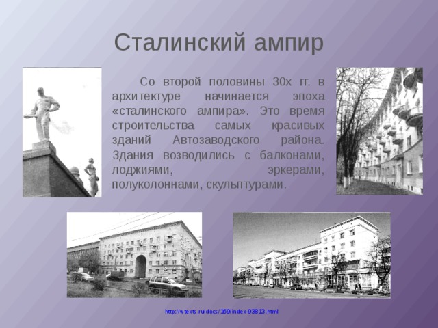 Сталинский ампир   Со второй половины 30х гг. в архитектуре начинается эпоха «сталинского ампира». Это время строительства самых красивых зданий Автозаводского района. Здания возводились с балконами, лоджиями, эркерами, полуколоннами, скульптурами. http://wtexts.ru/docs/169/index-93813.html 