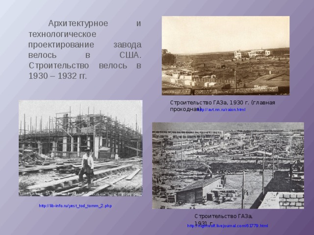  Архитектурное и технологическое проектирование завода велось в США. Строительство велось в 1930 – 1932 гг. Строительство ГАЗа, 1930 г. (главная проходная) http://avt.nn.ru/raion.html http://lib-info.ru/yest_tod_tomm_2.php Строительство ГАЗа, 1931 г . http://nightwolf.livejournal.com/61779.html 