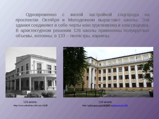   Одновременно с жилой застройкой соцгорода на проспектах Октября и Молодежном вырастают школы. Эти здания соединяют в себе черты конструктивизма и классицизма. В архитектурном решении 126 школы применены полукруглые объемы, колонны; в 133 – пилястры, карнизы. 133 школа 126 школа http://www.odnoklassniki.ru/sch126 http:// wikimapia.org/2463887/ru /Школа-№-133 