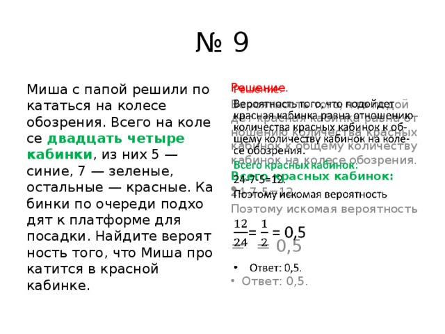 № 9 Миша с папой ре­ши­ли по­ка­тать­ся на ко­ле­се обозрения. Всего на ко­ле­се два­дцать че­ты­ре кабинки , из них 5 — синие, 7 — зеленые, остальные — красные. Ка­бин­ки по оче­ре­ди под­хо­дят к плат­фор­ме для посадки. Най­ди­те ве­ро­ят­ность того, что Миша про­ка­тит­ся в крас­ной кабинке. Решение.   Вероятность того, что по­дой­дет крас­ная ка­бин­ка равна от­но­ше­нию ко­ли­че­ства крас­ных ка­би­нок к об­ще­му ко­ли­че­ству ка­би­нок на ко­ле­се обозрения. Всего крас­ных кабинок: 24-7-5=12. По­это­му ис­ко­мая ве­ро­ят­ность = = 0,5 Ответ: 0,5. 