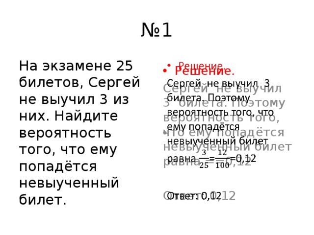 № 1 На экзамене 25 билетов, Сергей не выучил 3 из них. Найдите вероятность того, что ему попадётся невыученный билет. Решение.   Сергей не выучил 3 билета. Поэтому вероятность того, что ему попадётся невыученный билет равна ==0,12 Ответ: 0,12 