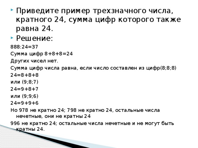 Приведите пример трехзначного числа, кратного 24, сумма цифр которого также равна 24. Решение: 888:24=37 Сумма цифр 8+8+8=24 Других чисел нет. Сумма цифр числа равна, если число составлен из цифр(8;8;8) 24=8+8+8 или (9;8;7) 24=9+8+7 или (9;9;6) 24=9+9+6 Но 978 не кратно 24; 798 не кратно 24, остальные числа нечетные, они не кратны 24 996 не кратно 24; остальные числа нечетные и не могут быть кратны 24. 