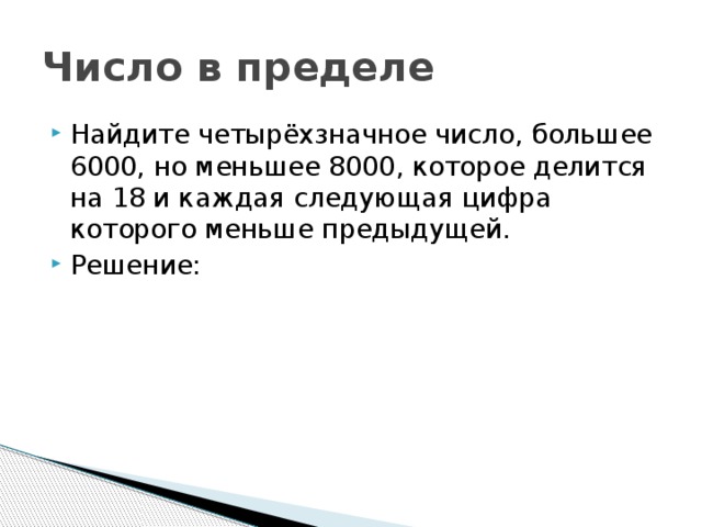 Число в пределе Найдите четырёхзначное число, большее 6000, но меньшее 8000, которое делится на 18 и каждая следующая цифра которого меньше предыдущей. Решение: 