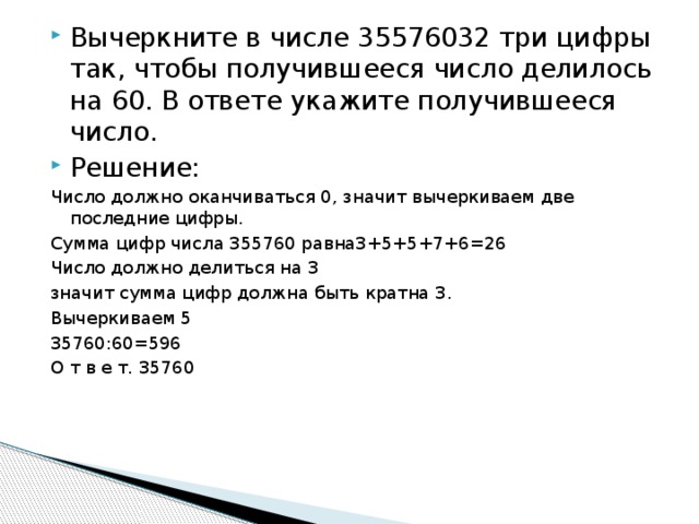 Вычеркните в числе 35576032 три цифры так, чтобы получившееся число делилось на 60. В ответе укажите получившееся число. Решение: Число должно оканчиваться 0, значит вычеркиваем две последние цифры. Сумма цифр числа 355760 равна3+5+5+7+6=26 Число должно делиться на 3 значит сумма цифр должна быть кратна 3. Вычеркиваем 5 35760:60=596 О т в е т. 35760 