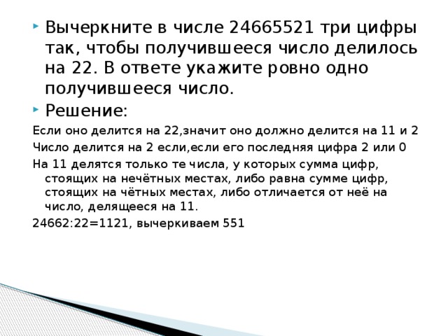 Вычеркните в числе 24665521 три цифры так, чтобы получившееся число делилось на 22. В ответе укажите ровно одно получившееся число. Решение: Если оно делится на 22,значит оно должно делится на 11 и 2 Число делится на 2 если,если его последняя цифра 2 или 0 На 11 делятся только те числа, у которых сумма цифр, стоящих на нечётных местах, либо равна сумме цифр, стоящих на чётных местах, либо отличается от неё на число, делящееся на 11. 24662:22=1121, вычеркиваем 551 