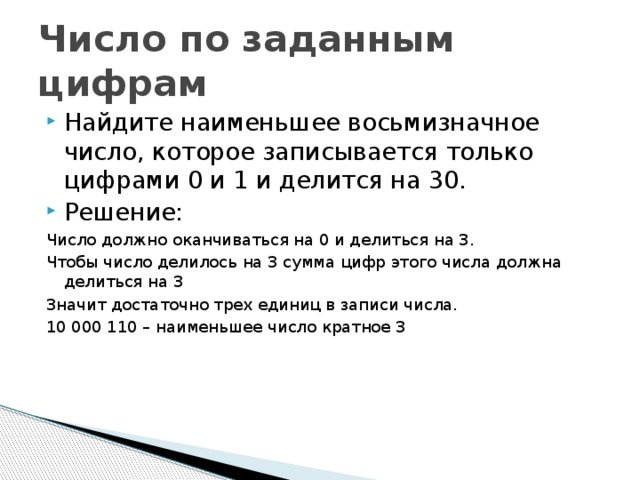 Число по заданным цифрам Найдите наименьшее восьмизначное число, которое записывается только цифрами 0 и 1 и делится на 30. Решение: Число должно оканчиваться на 0 и делиться на 3. Чтобы число делилось на 3 сумма цифр этого числа должна делиться на 3 Значит достаточно трех единиц в записи числа. 10 000 110 – наименьшее число кратное 3 