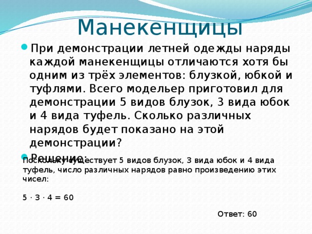 Манекенщицы При демонстрации летней одежды наряды каждой манекенщицы отличаются хотя бы одним из трёх элементов: блузкой, юбкой и туфлями. Всего модельер приготовил для демонстрации 5 видов блузок, 3 вида юбок и 4 вида туфель. Сколько различных нарядов будет показано на этой демонстрации? Решение: Поскольку существует 5 видов блузок, 3 вида юбок и 4 вида туфель, число различных нарядов равно произведению этих чисел: 5 ⋅ 3 ⋅ 4 = 60 Ответ: 60 