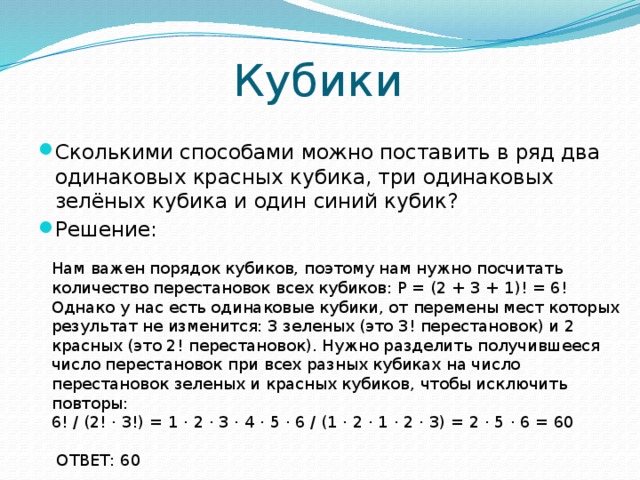 Кубики Сколькими способами можно поставить в ряд два одинаковых красных кубика, три одинаковых зелёных кубика и один синий кубик? Решение: Нам важен порядок кубиков, поэтому нам нужно посчитать количество перестановок всех кубиков: Р = (2 + 3 + 1)! = 6! Однако у нас есть одинаковые кубики, от перемены мест которых результат не изменится: 3 зеленых (это 3! перестановок) и 2 красных (это 2! перестановок). Нужно разделить получившееся число перестановок при всех разных кубиках на число перестановок зеленых и красных кубиков, чтобы исключить повторы: 6! / (2! ⋅ 3!) = 1 ⋅ 2 ⋅ 3 ⋅ 4 ⋅ 5 ⋅ 6 / (1 ⋅ 2 ⋅ 1 ⋅ 2 ⋅ 3) = 2 ⋅ 5 ⋅ 6 = 60  ОТВЕТ: 60    