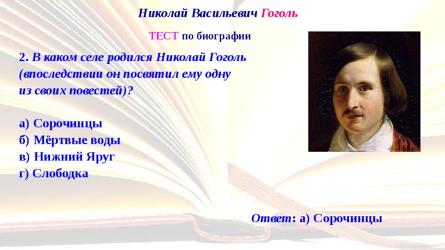 Николай Васильевич Гоголь   ТЕСТ по биографии 2. В каком селе родился Николай Гоголь  (впоследствии он посвятил ему одну  из своих повестей)?   а) Сорочинцы  б) Мёртвые воды  в) Нижний Яруг  г) Слободка Ответ : а) Сорочинцы 