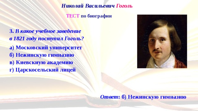 Николай Васильевич Гоголь   ТЕСТ по биографии 3. В какое учебное заведение  в 1821 году поступил Гоголь? а) Московский университет  б) Нежинскую гимназию  в) Киевскиую академию  г) Царскосельский лицей Ответ : б) Нежинскую гимназию 