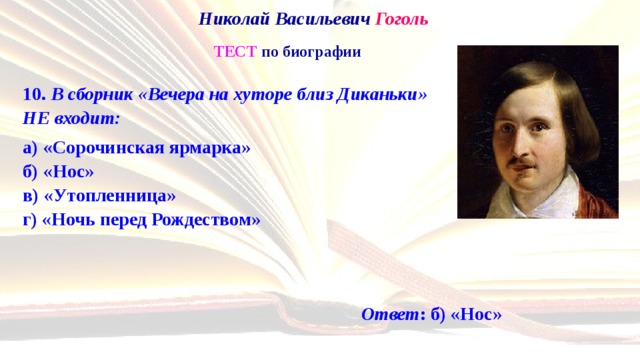 Николай Васильевич Гоголь   ТЕСТ по биографии 10. В сборник «Вечера на хуторе близ Диканьки»  НЕ входит: а) «Сорочинская ярмарка»  б) «Нос»  в) «Утопленница»  г) «Ночь перед Рождеством» Ответ : б) «Нос» 