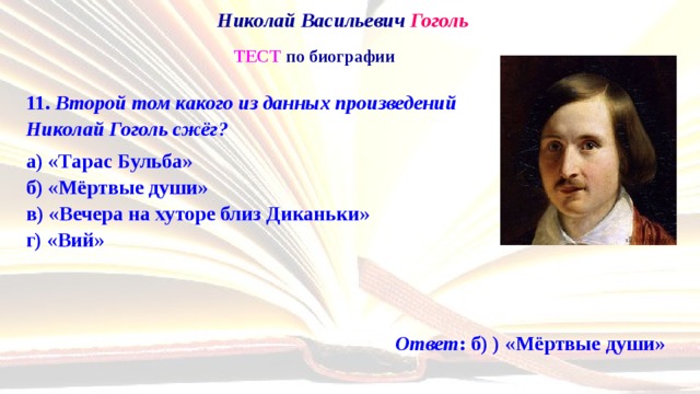 Николай Васильевич Гоголь   ТЕСТ по биографии 11. Второй том какого из данных произведений  Николай Гоголь сжёг? а) «Тарас Бульба»  б) «Мёртвые души»  в) «Вечера на хуторе близ Диканьки»  г) «Вий» Ответ : б) ) «Мёртвые души» 