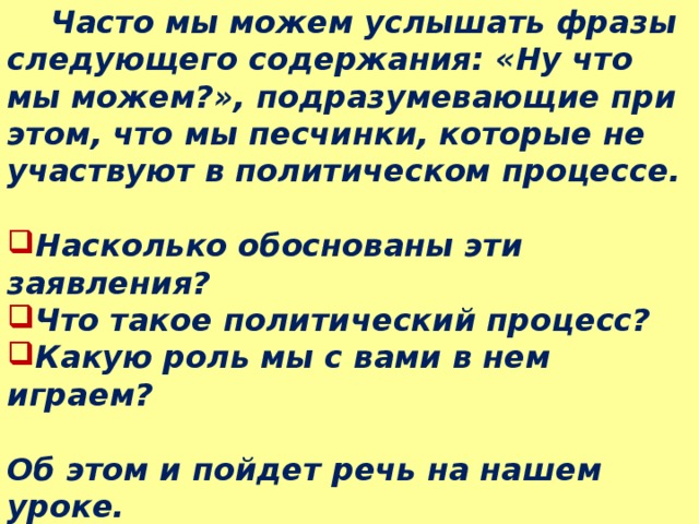  Часто мы можем услышать фразы следующего содержания: «Ну что мы можем?», подразумевающие при этом, что мы песчинки, которые не участвуют в политическом процессе.  Насколько обоснованы эти заявления? Что такое политический процесс? Какую роль мы с вами в нем играем?  Об этом и пойдет речь на нашем уроке. Тема урока: «Политический процесс» 