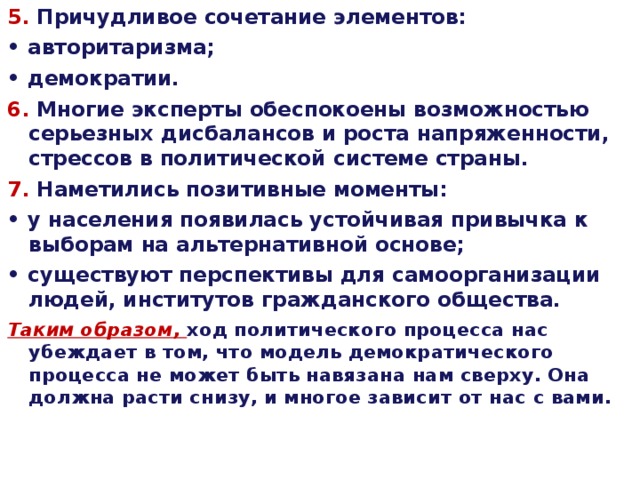 5 . Причудливое сочетание элементов: • авторитаризма; • демократии. 6 . Многие эксперты обеспокоены возможностью серьезных  дисбалансов и роста напряженности, стрессов в политической  системе страны. 7 . Наметились позитивные моменты: • у населения появилась устойчивая привычка к выборам  на альтернативной основе; • существуют перспективы для самоорганизации людей, институтов  гражданского общества. Таким образом, ход политического процесса нас убеждает  в том, что модель демократического процесса не может быть навязана  нам сверху. Она должна расти снизу, и многое зависит от нас  с вами. 