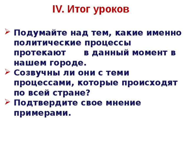 IV. Итог уроков Подумайте над тем, какие именно политические процессы протекают  в данный момент в нашем городе. Созвучны ли они с теми  процессами, которые происходят по всей стране? Подтвердите  свое мнение примерами. 