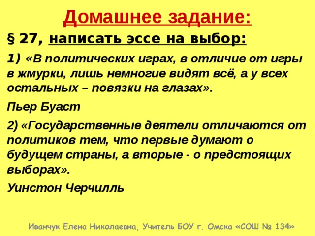 Домашнее задание: § 27, написать эссе на выбор: 1) « В политических играх, в отличие от игры в жмурки, лишь немногие видят всё, а у всех остальных – повязки на глазах». Пьер Буаст 2) «Государственные деятели отличаются от политиков тем, что первые думают о будущем страны, а вторые - о предстоящих выборах». Уинстон Черчилль 