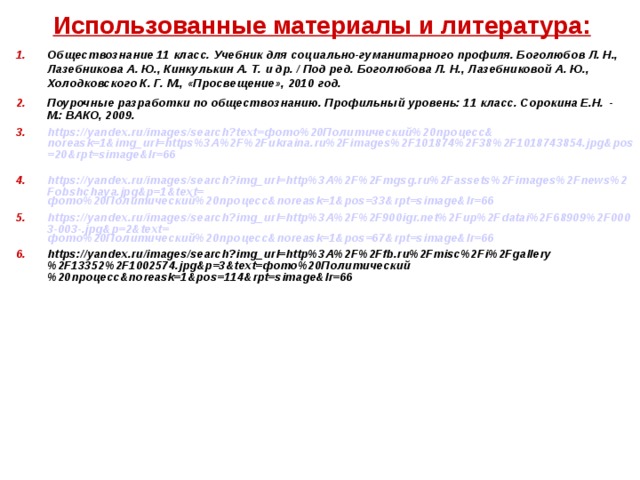 Использованные материалы и литература: Обществознание 11 класс. Учебник для социально-гуманитарного профиля. Боголюбов Л. Н., Лазебникова А. Ю., Кинкулькин А. Т. и др. / Под ред. Боголюбова Л. Н., Лазебниковой А. Ю., Холодковского К. Г. М., «Просвещение», 2010 год. Поурочные разработки по обществознанию. Профильный уровень: 11 класс. Сорокина Е.Н.  - М.: ВАКО, 2009. https://yandex.ru/images/search?text= фото%20Политический%20процесс& noreask=1&img_url=https%3A%2F%2Fukraina.ru%2Fimages%2F101874%2F38%2F1018743854.jpg&pos=20&rpt=simage&lr=66  https://yandex.ru/images/search?img_url=http%3A%2F%2Fmgsg.ru%2Fassets%2Fimages%2Fnews%2Fobshchaya.jpg&p=1&text= фото%20Политический%20процесс& noreask=1&pos=33&rpt=simage&lr=66  https://yandex.ru/images/search?img_url=http%3A%2F%2F900igr.net%2Fup%2Fdatai%2F68909%2F0003-003-.jpg&p=2&text= фото%20Политический%20процесс& noreask=1&pos=67&rpt=simage&lr=66  https://yandex.ru/images/search?img_url=http%3A%2F%2Ffb.ru%2Fmisc%2Fi%2Fgallery%2F13352%2F1002574.jpg&p=3&text=фото%20Политический%20процесс&noreask=1&pos=114&rpt=simage&lr=66      