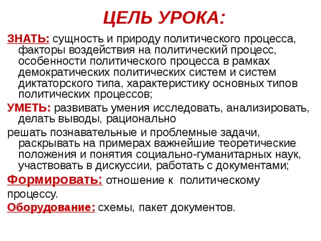 ЦЕЛЬ УРОКА: ЗНАТЬ: сущность и природу политического процесса, факторы воздействия на политический процесс, особенности политического процесса в рамках демократических политических систем и систем диктаторского типа, характеристику основных типов политических процессов; УМЕТЬ: развивать умения исследовать, анализировать, делать выводы, рационально решать познавательные и проблемные задачи, раскрывать на примерах важнейшие теоретические положения и понятия социально-гуманитарных наук, участвовать в дискуссии, работать с документами; Формировать: отношение к политическому процессу. Оборудование: схемы, пакет документов. 