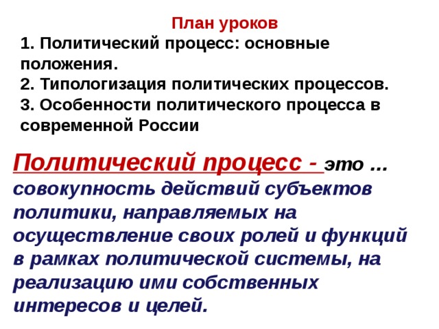 План уроков 1. Политический процесс: основные положения. 2. Типологизация политических процессов. 3. Особенности политического процесса в современной России  Политический процесс - это … совокупность действий субъектов политики, направляемых на осуществление своих ролей и функций в рамках политической системы, на реализацию ими собственных интересов и целей. 