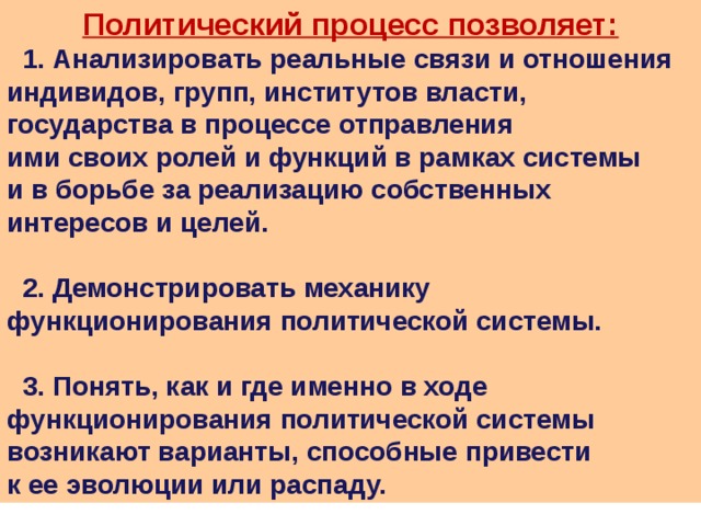 Политический процесс позволяет:  1. Анализировать реальные связи и отношения индивидов, групп, институтов власти, государства в процессе отправления ими своих ролей и функций в рамках системы и в борьбе за реализацию собственных интересов и целей.   2. Демонстрировать механику функционирования политической системы.   3. Понять, как и где именно в ходе функционирования политической системы возникают варианты, способные привести к ее эволюции или распаду. 