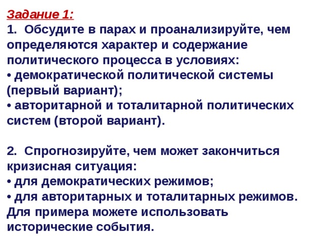 Задание 1: 1. Обсудите в парах и проанализируйте, чем определяются характер и содержание политического процесса в условиях: • демократической политической системы (первый вариант); • авторитарной и тоталитарной политических систем (второй вариант).  2. Спрогнозируйте, чем может закончиться кризисная ситуация: • для демократических режимов; • для авторитарных и тоталитарных режимов. Для примера можете использовать исторические события.   