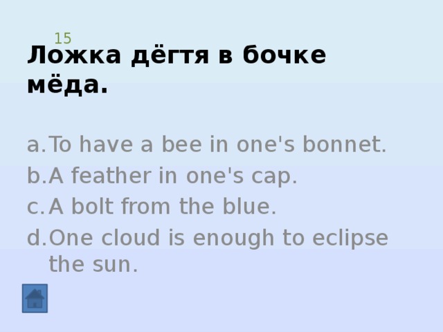 Ложка дёгтя в бочке мёда. 15 To have a bee in one's bonnet. A feather in one's cap. A bolt from the blue. One cloud is enough to eclipse the sun. 