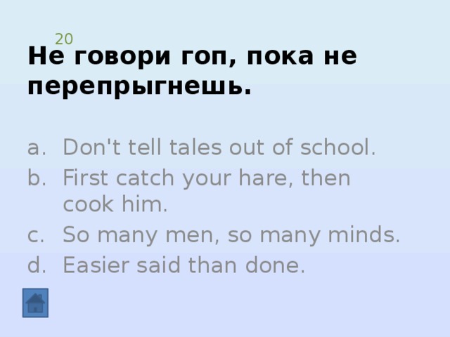 Не говори гоп, пока не перепрыгнешь. 20 Don't tell tales out of school. First catch your hare, then cook him. So many men, so many minds. Easier said than done. 