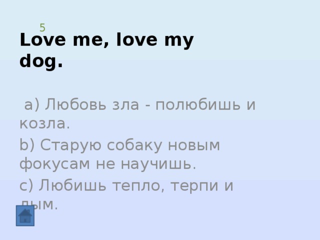 Love me, love my dog. 5  а) Любовь зла - полюбишь и козла. b) Старую собаку новым фокусам не научишь. c) Любишь тепло, терпи и дым. 