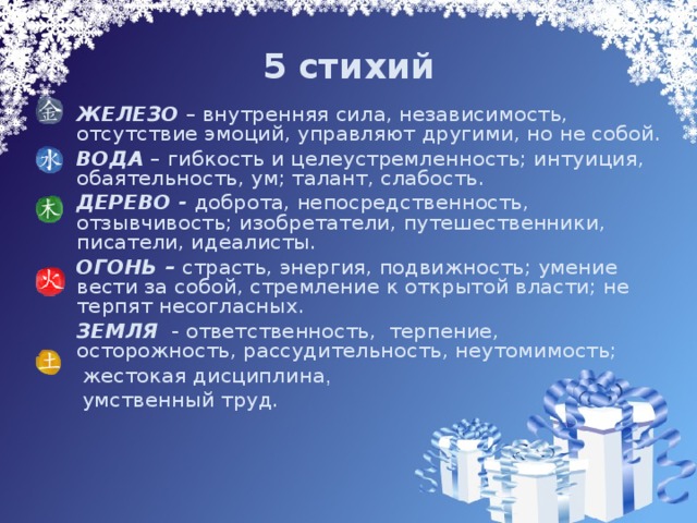 5 стихий   ЖЕЛЕЗО – внутренняя сила, независимость, отсутствие эмоций, управляют другими, но не собой.  ВОДА – гибкость и целеустремленность; интуиция, обаятельность, ум; талант, слабость.  ДЕРЕВО - доброта, непосредственность, отзывчив ость; изобретатели, путешественники, писатели, идеалисты.  ОГОНЬ – страсть, энергия, подвижность; умение вести за собой, стремление к открытой власти; не терпят несогласных.  ЗЕМЛЯ - ответственность, терпение, осторожность, рассудительность, неутомимость;   жестокая дисциплина ,   умственный труд. 