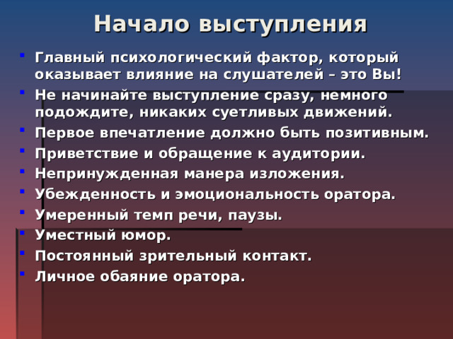 Начало выступления   Главный психологический фактор, который оказывает влияние на слушателей – это Вы! Не начинайте выступление сразу, немного подождите, никаких суетливых движений. Первое впечатление должно быть позитивным. Приветствие и обращение к аудитории.  Непринужденная манера изложения. Убежденность и эмоциональность оратора.  Умеренный темп речи, паузы. Уместный юмор.  Постоянный зрительный контакт. Личное обаяние оратора.  