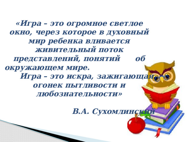 «Игра – это огромное светлое окно, через которое в духовный мир ребенка вливается живительный поток представлений, понятий об окружающем мире. Игра – это искра, зажигающая огонек пытливости и любознательности»  В.А. Сухомлинский 