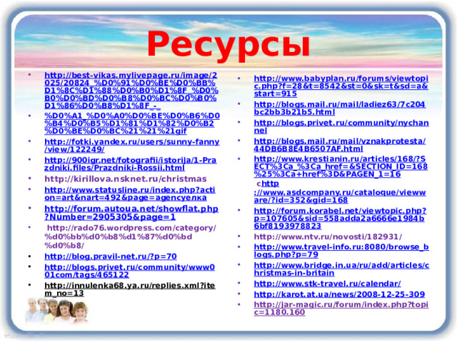 Ресурсы http://best-vikas.mylivepage.ru/image/2025/20824_%D0%91%D0%BE%D0%BB%D1%8C%D1%88%D0%B0%D1%8F_%D0%B0%D0%BD%D0%B8%D0%BC%D0%B0%D1%86%D0%B8%D1%8F_-_ %D0%A1_%D0%A0%D0%BE%D0%B6%D0%B4%D0%B5%D1%81%D1%82%D0%B2%D0%BE%D0%BC%21%21%21gif http://fotki.yandex.ru/users/sunny-fanny/view/122249/ http://900igr.net/fotografii/istorija/1-Prazdniki.files/Prazdniki-Rossii.html http://kirillova.nsknet.ru/christmas http://www.statusline.ru/index.php?action=art&nart=492&page=agencyелка http://forum.autoua.net/showflat.php?Number=2905305&page=1   http://rado76.wordpress.com/category/%d0%bb%d0%b8%d1%87%d0%bd%d0%b8/ http://blog.pravil-net.ru/?p=70 http://blogs.privet.ru/community/www001com/tags/465122 http://innulenka68.ya.ru/replies.xml?item_no=13   http://www.babyplan.ru/forums/viewtopic.php?f=28&t=8542&st=0&sk=t&sd=a&start=915 http://blogs.mail.ru/mail/ladiez63/7c204bc2bb3b21b5.html http://blogs.privet.ru/community/nychannel http://blogs.mail.ru/mail/vznakprotesta/44DB6B8E4B6507AF.html http://www.krestianin.ru/articles/168/?SECT%3Ca_%3Ca_href=&SECTION_ID=168%25%3Ca+href%3D&PAGEN_1=16 с http ://www.asdcompany.ru/cataloque/viewware/?id=352&gid=168 http://forum.korabel.net/viewtopic.php?p=107605&sid=558adda2a6666e1984b6bf8193978823 http://www.ntv.ru/novosti/182931/ http://www.travel-info.ru:8080/browse_blogs.php?p=79 http://www.bridge.in.ua/ru/add/articles/christmas-in-britain http://www.stk-travel.ru/calendar/ http://karot.at.ua/news/2008-12-25-309 http://jar-magic.ru/forum/index.php?topic=1180.160  11 