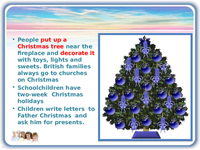 People put up a Christmas tree near the fireplace and decorate it with toys, lights and sweets. British families always go to churches on Christmas Schoolchildren have two-week Christmas holidays Children write letters to Father Christmas and ask him for presents. 3 